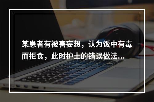 某患者有被害妄想，认为饭中有毒而拒食，此时护士的错误做法是