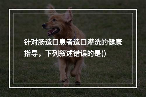 针对肠造口患者造口灌洗的健康指导，下列叙述错误的是()