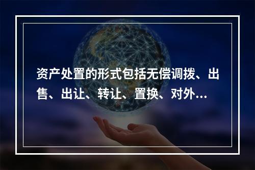 资产处置的形式包括无偿调拨、出售、出让、转让、置换、对外捐赠