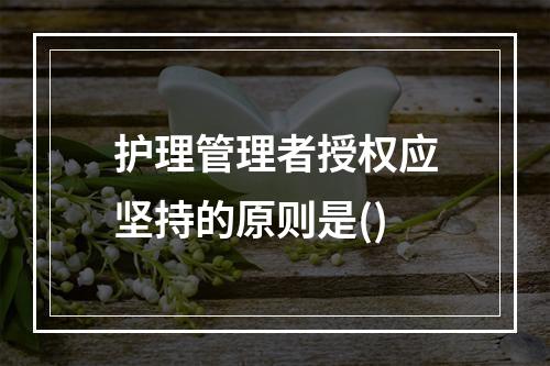 护理管理者授权应坚持的原则是()