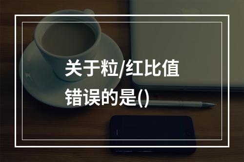 关于粒/红比值错误的是()