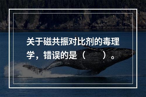 关于磁共振对比剂的毒理学，错误的是（　　）。