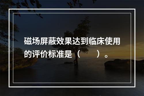 磁场屏蔽效果达到临床使用的评价标准是（　　）。