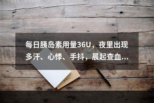 每日胰岛素用量36U，夜里出现多汗、心悸、手抖，晨起查血糖1