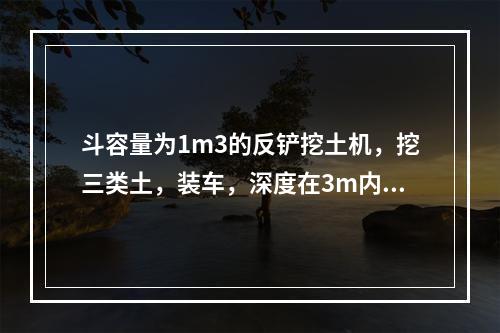 斗容量为1m3的反铲挖土机，挖三类土，装车，深度在3m内，小