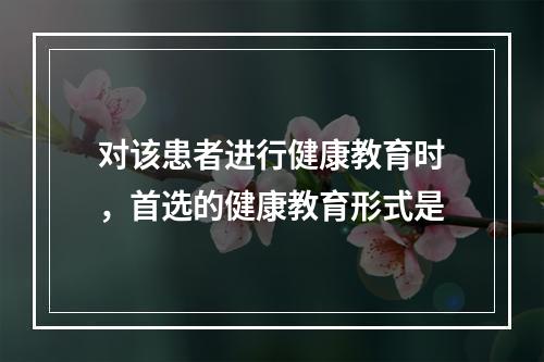 对该患者进行健康教育时，首选的健康教育形式是