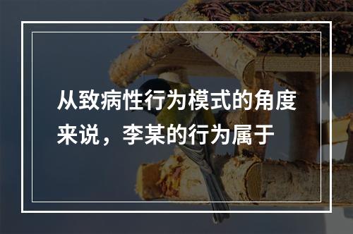 从致病性行为模式的角度来说，李某的行为属于