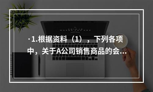 ·1.根据资料（1），下列各项中，关于A公司销售商品的会计处