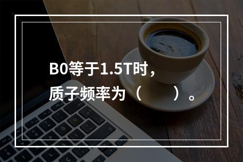 B0等于1.5T时，质子频率为（　　）。