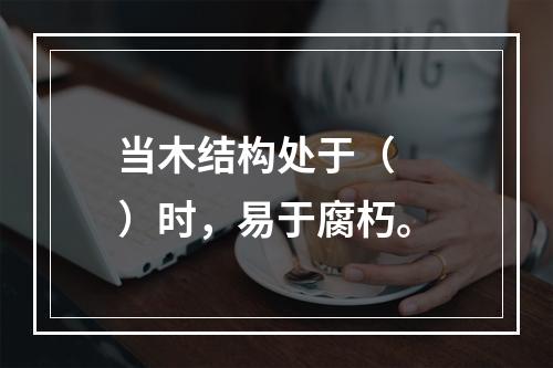 当木结构处于（　　）时，易于腐朽。