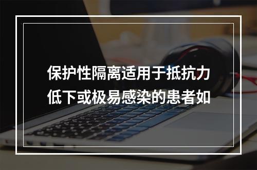 保护性隔离适用于抵抗力低下或极易感染的患者如