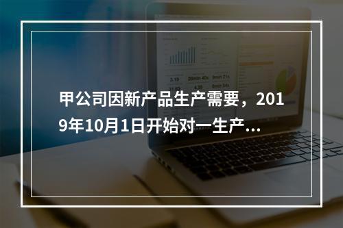 甲公司因新产品生产需要，2019年10月1日开始对一生产设备