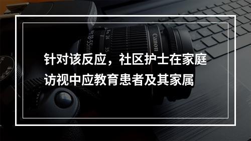 针对该反应，社区护士在家庭访视中应教育患者及其家属