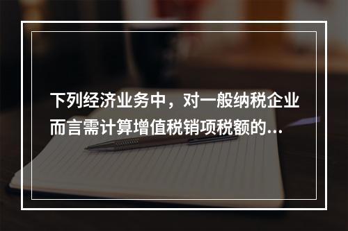 下列经济业务中，对一般纳税企业而言需计算增值税销项税额的有（