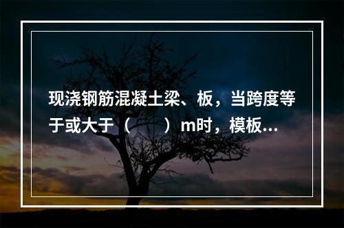 现浇钢筋混凝土梁、板，当跨度等于或大于（　　）m时，模板应