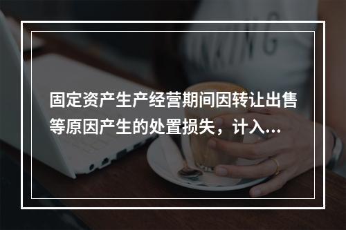 固定资产生产经营期间因转让出售等原因产生的处置损失，计入营业