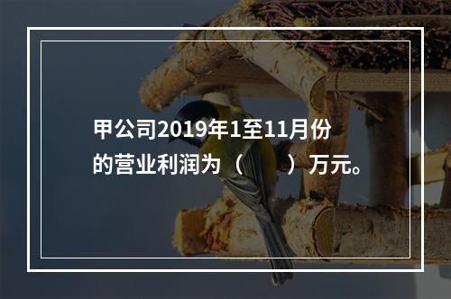 甲公司2019年1至11月份的营业利润为（　　）万元。