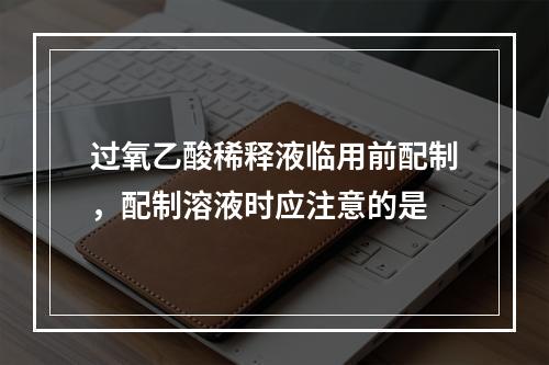 过氧乙酸稀释液临用前配制，配制溶液时应注意的是