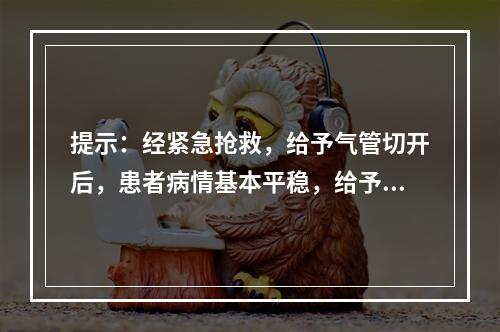 提示：经紧急抢救，给予气管切开后，患者病情基本平稳，给予持续