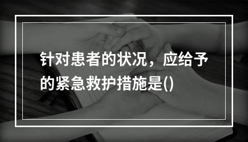 针对患者的状况，应给予的紧急救护措施是()