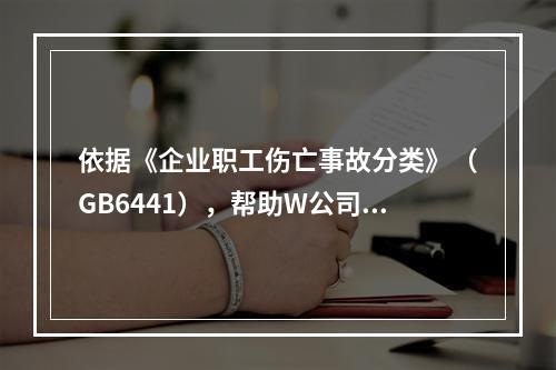 依据《企业职工伤亡事故分类》（GB6441），帮助W公司列出