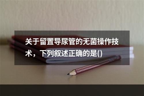 关于留置导尿管的无菌操作技术，下列叙述正确的是()