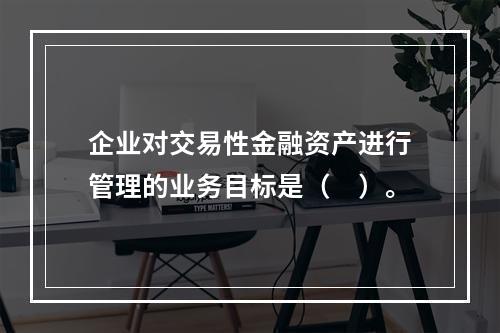 企业对交易性金融资产进行管理的业务目标是（　）。