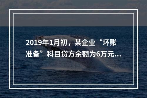 2019年1月初，某企业“坏账准备”科目贷方余额为6万元。1