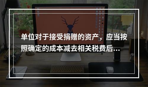 单位对于接受捐赠的资产，应当按照确定的成本减去相关税费后的净