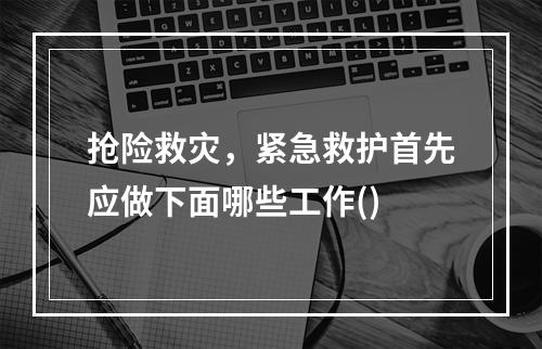 抢险救灾，紧急救护首先应做下面哪些工作()