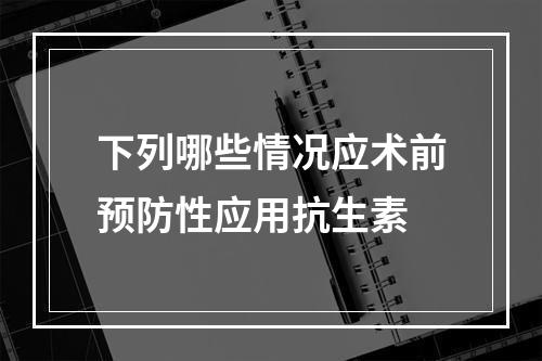 下列哪些情况应术前预防性应用抗生素