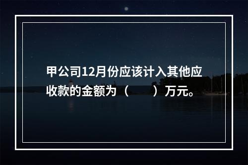 甲公司12月份应该计入其他应收款的金额为（　　）万元。