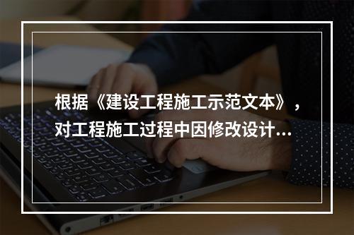 根据《建设工程施工示范文本》，对工程施工过程中因修改设计而新