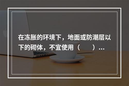 在冻胀的环境下，地面或防潮层以下的砌体，不宜使用（　　）。