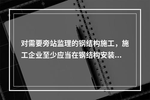 对需要旁站监理的钢结构施工，施工企业至少应当在钢结构安装前（