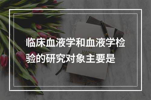 临床血液学和血液学检验的研究对象主要是