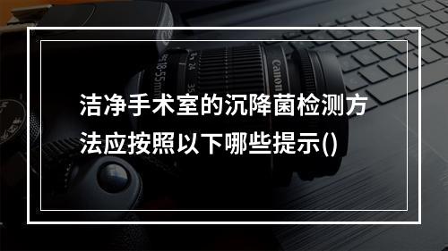 洁净手术室的沉降菌检测方法应按照以下哪些提示()