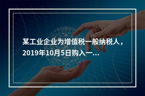 某工业企业为增值税一般纳税人，2019年10月5日购入一批材