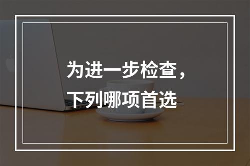 为进一步检查，下列哪项首选