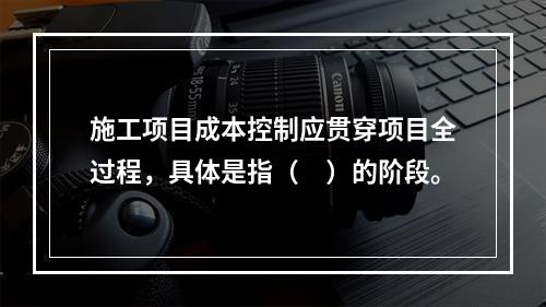 施工项目成本控制应贯穿项目全过程，具体是指（　）的阶段。