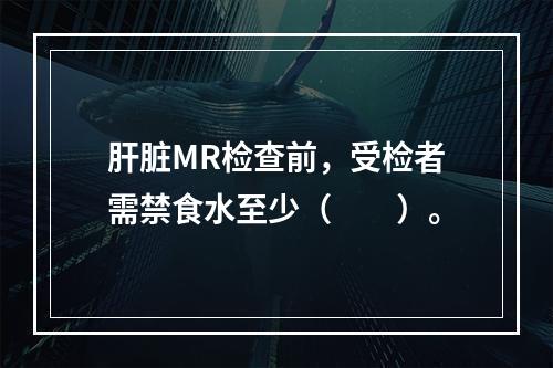 肝脏MR检查前，受检者需禁食水至少（　　）。