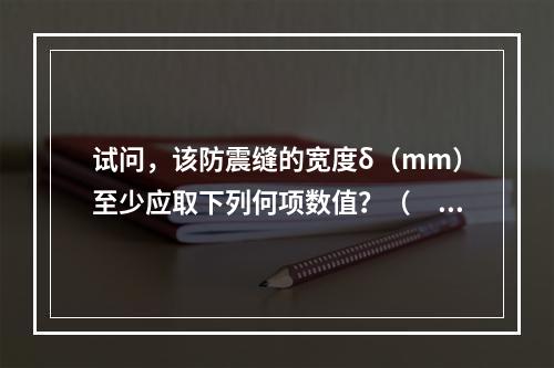 试问，该防震缝的宽度δ（mm）至少应取下列何项数值？（　　）