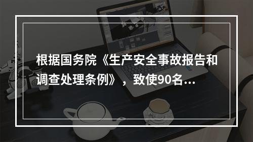 根据国务院《生产安全事故报告和调查处理条例》，致使90名工人