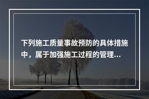 下列施工质量事故预防的具体措施中，属于加强施工过程的管理的是