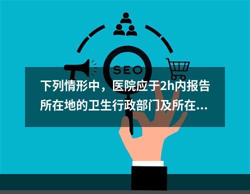 下列情形中，医院应于2h内报告所在地的卫生行政部门及所在地疾