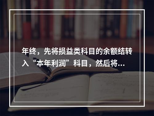 年终，先将损益类科目的余额结转入“本年利润”科目，然后将“本