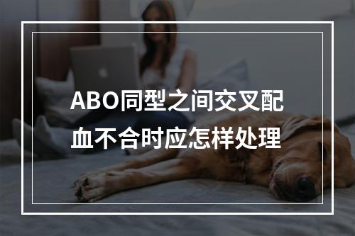 ABO同型之间交叉配血不合时应怎样处理