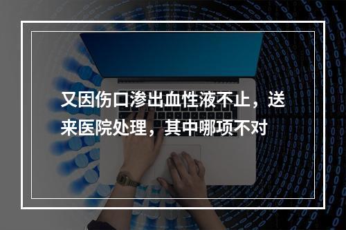 又因伤口渗出血性液不止，送来医院处理，其中哪项不对