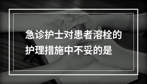 急诊护士对患者溶栓的护理措施中不妥的是