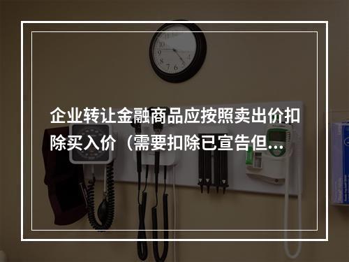 企业转让金融商品应按照卖出价扣除买入价（需要扣除已宣告但尚未